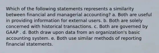 Which of the following statements represents a similarity between financial and managerial accounting? a. Both are useful in providing information for external users. b. Both are solely concerned with historical transactions. c. Both are governed by GAAP . d. Both draw upon data from an organization's basic accounting system. e. Both use similar methods of reporting financial statements.