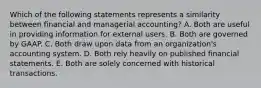 Which of the following statements represents a similarity between financial and managerial accounting? A. Both are useful in providing information for external users. B. Both are governed by GAAP. C. Both draw upon data from an organization's accounting system. D. Both rely heavily on published financial statements. E. Both are solely concerned with historical transactions.