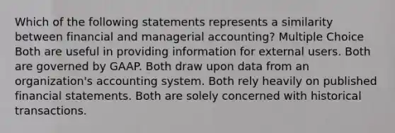 Which of the following statements represents a similarity between financial and managerial accounting? Multiple Choice Both are useful in providing information for external users. Both are governed by GAAP. Both draw upon data from an organization's accounting system. Both rely heavily on published financial statements. Both are solely concerned with historical transactions.