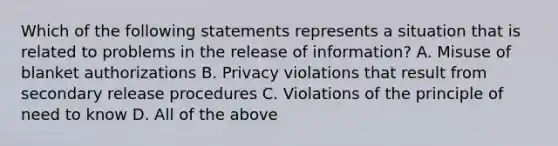 Which of the following statements represents a situation that is related to problems in the release of information? A. Misuse of blanket authorizations B. Privacy violations that result from secondary release procedures C. Violations of the principle of need to know D. All of the above