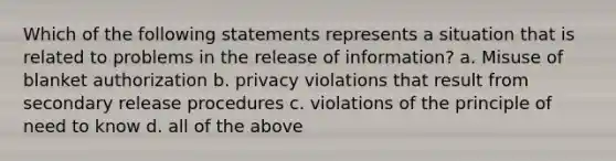 Which of the following statements represents a situation that is related to problems in the release of information? a. Misuse of blanket authorization b. privacy violations that result from secondary release procedures c. violations of the principle of need to know d. all of the above