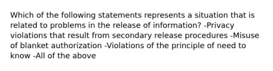 Which of the following statements represents a situation that is related to problems in the release of information? -Privacy violations that result from secondary release procedures -Misuse of blanket authorization -Violations of the principle of need to know -All of the above