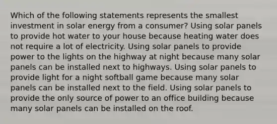 Which of the following statements represents the smallest investment in solar energy from a consumer? Using solar panels to provide hot water to your house because heating water does not require a lot of electricity. Using solar panels to provide power to the lights on the highway at night because many solar panels can be installed next to highways. Using solar panels to provide light for a night softball game because many solar panels can be installed next to the field. Using solar panels to provide the only source of power to an office building because many solar panels can be installed on the roof.