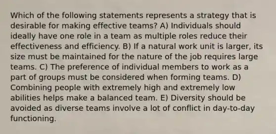 Which of the following statements represents a strategy that is desirable for making effective teams? A) Individuals should ideally have one role in a team as multiple roles reduce their effectiveness and efficiency. B) If a natural work unit is larger, its size must be maintained for the nature of the job requires large teams. C) The preference of individual members to work as a part of groups must be considered when forming teams. D) Combining people with extremely high and extremely low abilities helps make a balanced team. E) Diversity should be avoided as diverse teams involve a lot of conflict in day-to-day functioning.