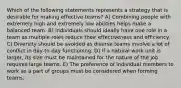 Which of the following statements represents a strategy that is desirable for making effective teams? A) Combining people with extremely high and extremely low abilities helps make a balanced team. B) Individuals should ideally have one role in a team as multiple roles reduce their effectiveness and efficiency. C) Diversity should be avoided as diverse teams involve a lot of conflict in day-to-day functioning. D) If a natural work unit is larger, its size must be maintained for the nature of the job requires large teams. E) The preference of individual members to work as a part of groups must be considered when forming teams.