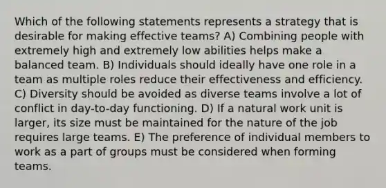 Which of the following statements represents a strategy that is desirable for making effective teams? A) Combining people with extremely high and extremely low abilities helps make a balanced team. B) Individuals should ideally have one role in a team as multiple roles reduce their effectiveness and efficiency. C) Diversity should be avoided as diverse teams involve a lot of conflict in day-to-day functioning. D) If a natural work unit is larger, its size must be maintained for the nature of the job requires large teams. E) The preference of individual members to work as a part of groups must be considered when forming teams.