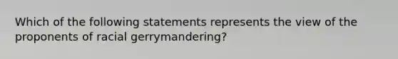 Which of the following statements represents the view of the proponents of racial gerrymandering?