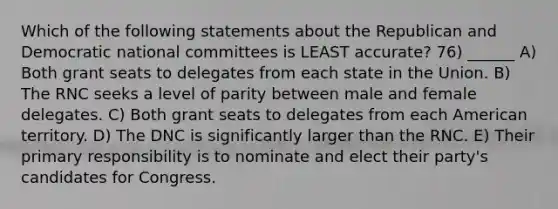 Which of the following statements about the Republican and Democratic national committees is LEAST accurate? 76) ______ A) Both grant seats to delegates from each state in the Union. B) The RNC seeks a level of parity between male and female delegates. C) Both grant seats to delegates from each American territory. D) The DNC is significantly larger than the RNC. E) Their primary responsibility is to nominate and elect their party's candidates for Congress.