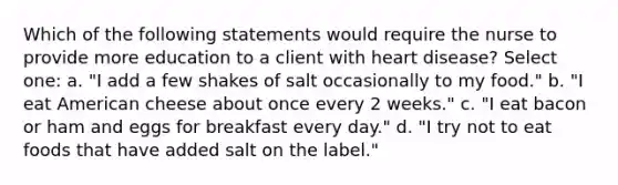 Which of the following statements would require the nurse to provide more education to a client with heart disease? Select one: a. "I add a few shakes of salt occasionally to my food." b. "I eat American cheese about once every 2 weeks." c. "I eat bacon or ham and eggs for breakfast every day." d. "I try not to eat foods that have added salt on the label."