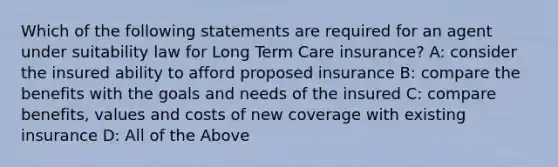 Which of the following statements are required for an agent under suitability law for Long Term Care insurance? A: consider the insured ability to afford proposed insurance B: compare the benefits with the goals and needs of the insured C: compare benefits, values and costs of new coverage with existing insurance D: All of the Above