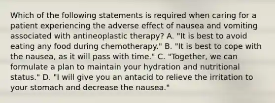 Which of the following statements is required when caring for a patient experiencing the adverse effect of nausea and vomiting associated with antineoplastic therapy? A. "It is best to avoid eating any food during chemotherapy." B. "It is best to cope with the nausea, as it will pass with time." C. "Together, we can formulate a plan to maintain your hydration and nutritional status." D. "I will give you an antacid to relieve the irritation to your stomach and decrease the nausea."