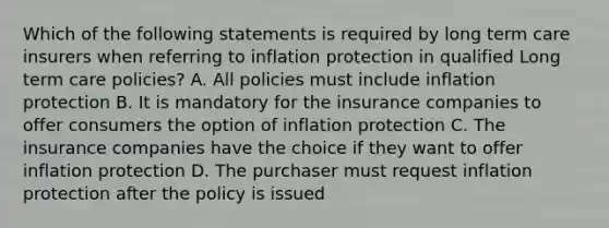 Which of the following statements is required by long term care insurers when referring to inflation protection in qualified Long term care policies? A. All policies must include inflation protection B. It is mandatory for the insurance companies to offer consumers the option of inflation protection C. The insurance companies have the choice if they want to offer inflation protection D. The purchaser must request inflation protection after the policy is issued