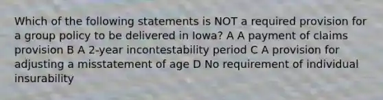 Which of the following statements is NOT a required provision for a group policy to be delivered in Iowa? A A payment of claims provision B A 2-year incontestability period C A provision for adjusting a misstatement of age D No requirement of individual insurability