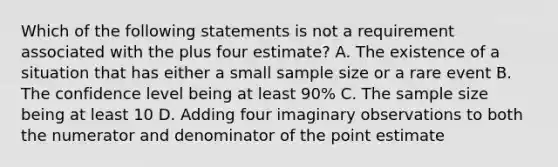 Which of the following statements is not a requirement associated with the plus four estimate? A. The existence of a situation that has either a small sample size or a rare event B. The confidence level being at least 90% C. The sample size being at least 10 D. Adding four imaginary observations to both the numerator and denominator of the point estimate