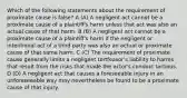 Which of the following statements about the requirement of proximate cause is false? A (A) A negligent act cannot be a proximate cause of a plaintiff's harm unless that act was also an actual cause of that harm. B (B) A negligent act cannot be a proximate cause of a plaintiff's harm if the negligent or intentional act of a third party was also an actual or proximate cause of that same harm. C (C) The requirement of proximate cause generally limits a negligent tortfeasor's liability to harms that result from the risks that made the actor's conduct tortious. D (D) A negligent act that causes a foreseeable injury in an unforeseeable way may nevertheless be found to be a proximate cause of that injury.