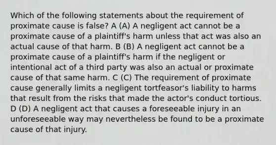 Which of the following statements about the requirement of proximate cause is false? A (A) A negligent act cannot be a proximate cause of a plaintiff's harm unless that act was also an actual cause of that harm. B (B) A negligent act cannot be a proximate cause of a plaintiff's harm if the negligent or intentional act of a third party was also an actual or proximate cause of that same harm. C (C) The requirement of proximate cause generally limits a negligent tortfeasor's liability to harms that result from the risks that made the actor's conduct tortious. D (D) A negligent act that causes a foreseeable injury in an unforeseeable way may nevertheless be found to be a proximate cause of that injury.