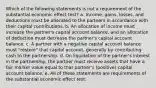 Which of the following statements is not a requirement of the substantial economic effect test? a. Income, gains, losses, and deductions must be allocated to the partners in accordance with their capital contributions. b. An allocation of income must increase the partner's capital account balance, and an allocation of deduction must decrease the partner's capital account balance. c. A partner with a negative capital account balance must "restore" that capital account, generally by contributing cash to the partnership. d. On liquidation of the partner's interest in the partnership, the partner must receive assets that have a fair market value equal to that partner's (positive) capital account balance. e. All of these statements are requirements of the substantial economic effect test.