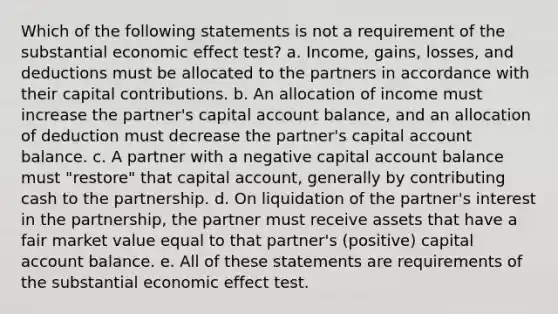 Which of the following statements is not a requirement of the substantial economic effect test? a. Income, gains, losses, and deductions must be allocated to the partners in accordance with their capital contributions. b. An allocation of income must increase the partner's capital account balance, and an allocation of deduction must decrease the partner's capital account balance. c. A partner with a negative capital account balance must "restore" that capital account, generally by contributing cash to the partnership. d. On liquidation of the partner's interest in the partnership, the partner must receive assets that have a fair market value equal to that partner's (positive) capital account balance. e. All of these statements are requirements of the substantial economic effect test.