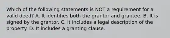 Which of the following statements is NOT a requirement for a valid deed? A. It identifies both the grantor and grantee. B. It is signed by the grantor. C. It includes a legal description of the property. D. It includes a granting clause.