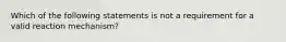 Which of the following statements is not a requirement for a valid reaction mechanism?