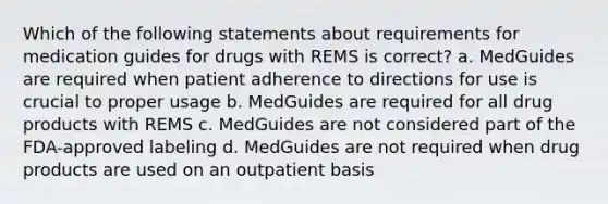 Which of the following statements about requirements for medication guides for drugs with REMS is correct? a. MedGuides are required when patient adherence to directions for use is crucial to proper usage b. MedGuides are required for all drug products with REMS c. MedGuides are not considered part of the FDA-approved labeling d. MedGuides are not required when drug products are used on an outpatient basis