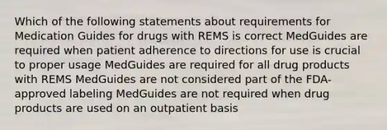 Which of the following statements about requirements for Medication Guides for drugs with REMS is correct MedGuides are required when patient adherence to directions for use is crucial to proper usage MedGuides are required for all drug products with REMS MedGuides are not considered part of the FDA-approved labeling MedGuides are not required when drug products are used on an outpatient basis