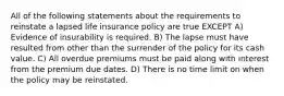 All of the following statements about the requirements to reinstate a lapsed life insurance policy are true EXCEPT A) Evidence of insurability is required. B) The lapse must have resulted from other than the surrender of the policy for its cash value. C) All overdue premiums must be paid along with interest from the premium due dates. D) There is no time limit on when the policy may be reinstated.