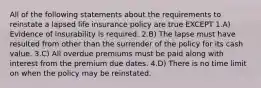 All of the following statements about the requirements to reinstate a lapsed life insurance policy are true EXCEPT 1.A) Evidence of insurability is required. 2.B) The lapse must have resulted from other than the surrender of the policy for its cash value. 3.C) All overdue premiums must be paid along with interest from the premium due dates. 4.D) There is no time limit on when the policy may be reinstated.