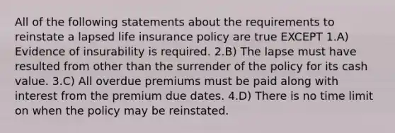 All of the following statements about the requirements to reinstate a lapsed life insurance policy are true EXCEPT 1.A) Evidence of insurability is required. 2.B) The lapse must have resulted from other than the surrender of the policy for its cash value. 3.C) All overdue premiums must be paid along with interest from the premium due dates. 4.D) There is no time limit on when the policy may be reinstated.