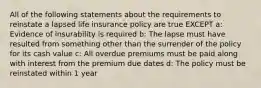 All of the following statements about the requirements to reinstate a lapsed life insurance policy are true EXCEPT a: Evidence of insurability is required b: The lapse must have resulted from something other than the surrender of the policy for its cash value c: All overdue premiums must be paid along with interest from the premium due dates d: The policy must be reinstated within 1 year