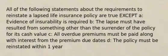 All of the following statements about the requirements to reinstate a lapsed life insurance policy are true EXCEPT a: Evidence of insurability is required b: The lapse must have resulted from something other than the surrender of the policy for its cash value c: All overdue premiums must be paid along with interest from the premium due dates d: The policy must be reinstated within 1 year