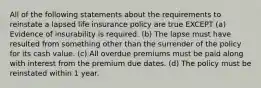 All of the following statements about the requirements to reinstate a lapsed life insurance policy are true EXCEPT (a) Evidence of insurability is required. (b) The lapse must have resulted from something other than the surrender of the policy for its cash value. (c) All overdue premiums must be paid along with interest from the premium due dates. (d) The policy must be reinstated within 1 year.