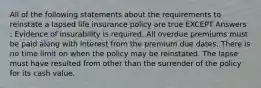 All of the following statements about the requirements to reinstate a lapsed life insurance policy are true EXCEPT Answers : Evidence of insurability is required. All overdue premiums must be paid along with interest from the premium due dates. There is no time limit on when the policy may be reinstated. The lapse must have resulted from other than the surrender of the policy for its cash value.