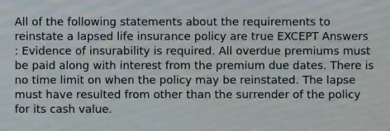 All of the following statements about the requirements to reinstate a lapsed life insurance policy are true EXCEPT Answers : Evidence of insurability is required. All overdue premiums must be paid along with interest from the premium due dates. There is no time limit on when the policy may be reinstated. The lapse must have resulted from other than the surrender of the policy for its cash value.