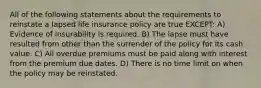 All of the following statements about the requirements to reinstate a lapsed life insurance policy are true EXCEPT: A) Evidence of insurability is required. B) The lapse must have resulted from other than the surrender of the policy for its cash value. C) All overdue premiums must be paid along with interest from the premium due dates. D) There is no time limit on when the policy may be reinstated.