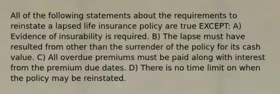 All of the following statements about the requirements to reinstate a lapsed life insurance policy are true EXCEPT: A) Evidence of insurability is required. B) The lapse must have resulted from other than the surrender of the policy for its cash value. C) All overdue premiums must be paid along with interest from the premium due dates. D) There is no time limit on when the policy may be reinstated.