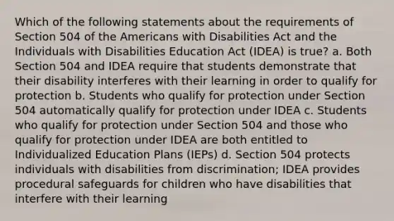 Which of the following statements about the requirements of Section 504 of the Americans with Disabilities Act and the Individuals with Disabilities Education Act (IDEA) is true? a. Both Section 504 and IDEA require that students demonstrate that their disability interferes with their learning in order to qualify for protection b. Students who qualify for protection under Section 504 automatically qualify for protection under IDEA c. Students who qualify for protection under Section 504 and those who qualify for protection under IDEA are both entitled to Individualized Education Plans (IEPs) d. Section 504 protects individuals with disabilities from discrimination; IDEA provides procedural safeguards for children who have disabilities that interfere with their learning