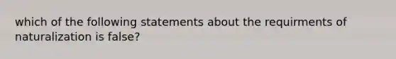 which of the following statements about the requirments of naturalization is false?