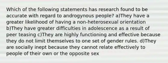 Which of the following statements has research found to be accurate with regard to androgynous people? a)They have a greater likelihood of having a non-heterosexual orientation b)They have greater difficulties in adolescence as a result of peer teasing c)They are highly functioning and effective because they do not limit themselves to one set of gender rules. d)They are socially inept because they cannot relate effectively to people of their own or the opposite sex