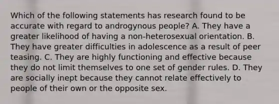 Which of the following statements has research found to be accurate with regard to androgynous people? A. They have a greater likelihood of having a non-heterosexual orientation. B. They have greater difficulties in adolescence as a result of peer teasing. C. They are highly functioning and effective because they do not limit themselves to one set of gender rules. D. They are socially inept because they cannot relate effectively to people of their own or the opposite sex.