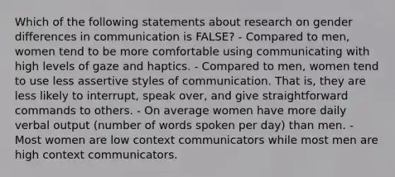 Which of the following statements about research on gender differences in communication is FALSE? - Compared to men, women tend to be more comfortable using communicating with high levels of gaze and haptics. - Compared to men, women tend to use less assertive styles of communication. That is, they are less likely to interrupt, speak over, and give straightforward commands to others. - On average women have more daily verbal output (number of words spoken per day) than men. - Most women are low context communicators while most men are high context communicators.