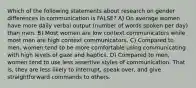 Which of the following statements about research on gender differences in communication is FALSE? A) On average women have more daily verbal output (number of words spoken per day) than men. B) Most women are low context communicators while most men are high context communicators. C) Compared to men, women tend to be more comfortable using communicating with high levels of gaze and haptics. D) Compared to men, women tend to use less assertive styles of communication. That is, they are less likely to interrupt, speak over, and give straightforward commands to others.