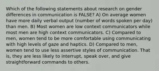 Which of the following statements about research on gender differences in communication is FALSE? A) On average women have more daily verbal output (number of words spoken per day) than men. B) Most women are low context communicators while most men are high context communicators. C) Compared to men, women tend to be more comfortable using communicating with high levels of gaze and haptics. D) Compared to men, women tend to use less assertive styles of communication. That is, they are less likely to interrupt, speak over, and give straightforward commands to others.