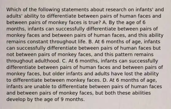 Which of the following statements about research on infants' and adults' ability to differentiate between pairs of human faces and between pairs of monkey faces is true? A. By the age of 6 months, infants can successfully differentiate between pairs of monkey faces and between pairs of human faces, and this ability remains constant throughout life. B. At 6 months of age, infants can successfully differentiate between pairs of human faces but not between pairs of monkey faces, and this pattern remains throughout adulthood. C. At 6 months, infants can successfully differentiate between pairs of human faces and between pairs of monkey faces, but older infants and adults have lost the ability to differentiate between monkey faces. D. At 6 months of age, infants are unable to differentiate between pairs of human faces and between pairs of monkey faces, but both these abilities develop by the age of 9 months.