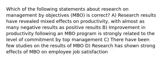 Which of the following statements about research on management by objectives (MBO) is correct? A) Research results have revealed mixed effects on productivity, with almost as many negative results as positive results B) Improvement in productivity following an MBO program is strongly related to the level of commitment by top management C) There have been few studies on the results of MBO D) Research has shown strong effects of MBO on employee job satisfaction