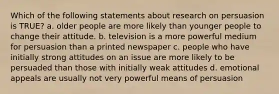 Which of the following statements about research on persuasion is TRUE? a. older people are more likely than younger people to change their attitude. b. television is a more powerful medium for persuasion than a printed newspaper c. people who have initially strong attitudes on an issue are more likely to be persuaded than those with initially weak attitudes d. emotional appeals are usually not very powerful means of persuasion