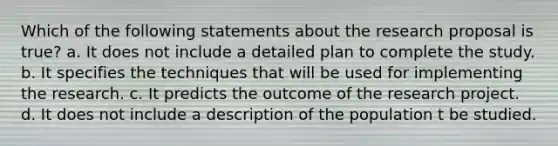 Which of the following statements about the research proposal is true? a. It does not include a detailed plan to complete the study. b. It specifies the techniques that will be used for implementing the research. c. It predicts the outcome of the research project. d. It does not include a description of the population t be studied.