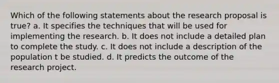 Which of the following statements about the research proposal is true? a. It specifies the techniques that will be used for implementing the research. b. It does not include a detailed plan to complete the study. c. It does not include a description of the population t be studied. d. It predicts the outcome of the research project.