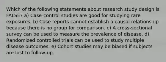 Which of the following statements about research study design is FALSE? a) Case-control studies are good for studying rare exposures. b) Case reports cannot establish a causal relationship because there is no group for comparison. c) A cross-sectional survey can be used to measure the prevalence of disease. d) Randomized controlled trials can be used to study multiple disease outcomes. e) Cohort studies may be biased if subjects are lost to follow-up.