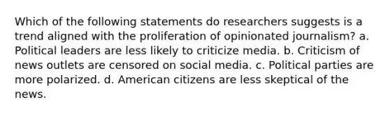 Which of the following statements do researchers suggests is a trend aligned with the proliferation of opinionated journalism? a. Political leaders are less likely to criticize media. b. Criticism of news outlets are censored on social media. c. Political parties are more polarized. d. American citizens are less skeptical of the news.